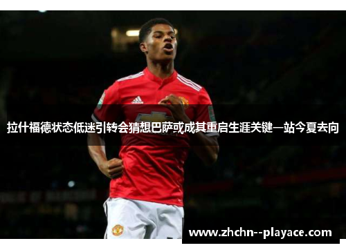 拉什福德状态低迷引转会猜想巴萨或成其重启生涯关键一站今夏去向