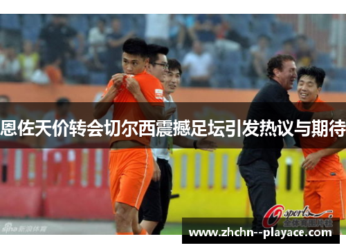 恩佐天价转会切尔西震撼足坛引发热议与期待